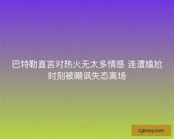 巴特勒直言对热火无太多情感 连遭尴尬时刻被嘲讽失态离场